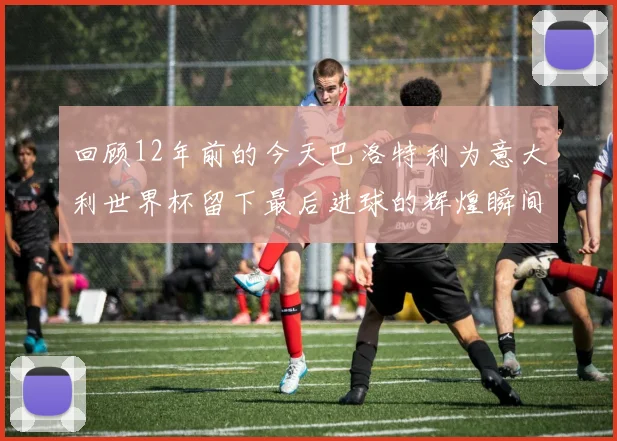 回顾12年前的今天巴洛特利为意大利世界杯留下最后进球的辉煌瞬间
