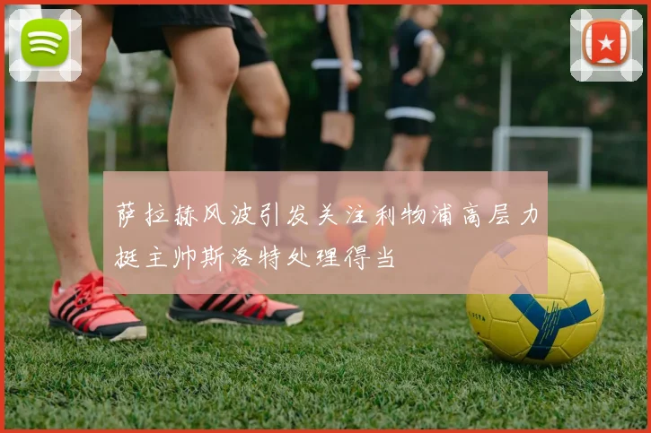 萨拉赫风波引发关注利物浦高层力挺主帅斯洛特处理得当