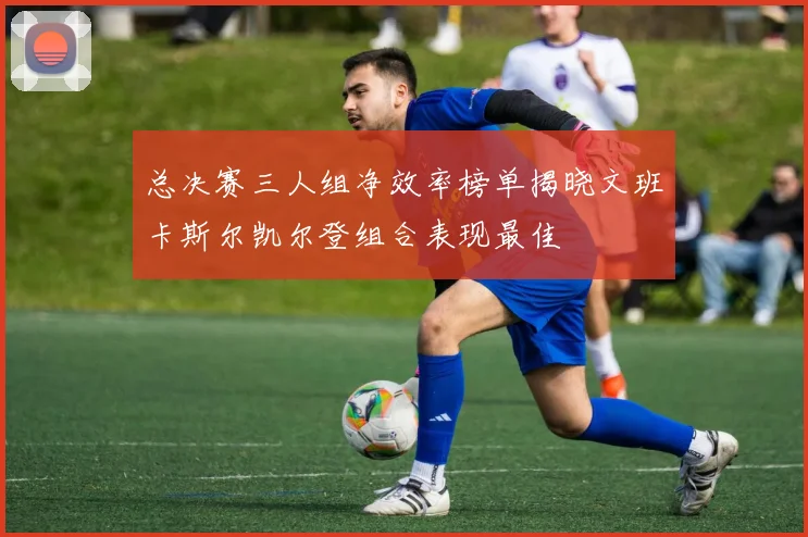 总决赛三人组净效率榜单揭晓文班卡斯尔凯尔登组合表现最佳