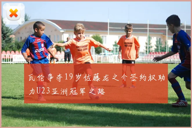 瓦伦争夺19岁佐藤龙之介签约权助力U23亚洲冠军之路