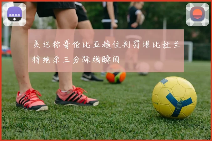 美记称哥伦比亚越位判罚堪比杜兰特绝杀三分踩线瞬间