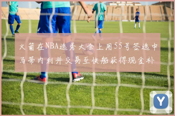 火箭在NBA选秀大会上用55号签选中马蒂内利并交易至快船获得现金补偿