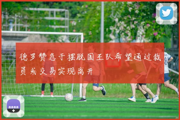 德罗赞急于摆脱国王队希望通过裁员或交易实现离开