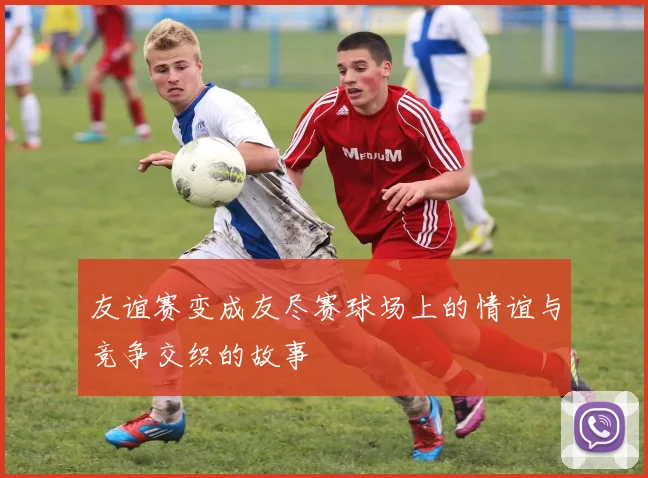 友谊赛变成友尽赛球场上的情谊与竞争交织的故事