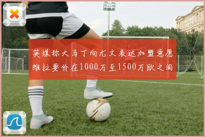 英媒称大马丁向尤文表达加盟意愿维拉要价在1000万至1500万欧之间
