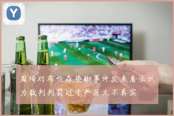周琦对布伦森垫脚事件发表看法认为裁判判罚过于严厉太不真实