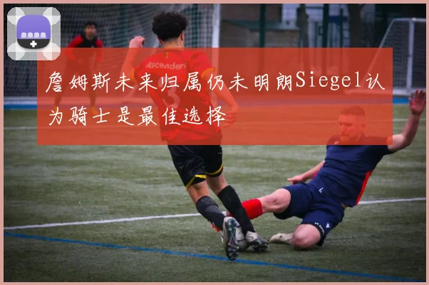 詹姆斯未来归属仍未明朗Siegel认为骑士是最佳选择