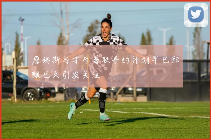 詹姆斯与字母哥联手的计划早已酝酿已久引发关注