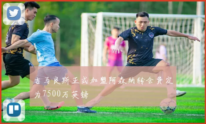 吉马良斯正式加盟阿森纳转会费定为7500万英镑