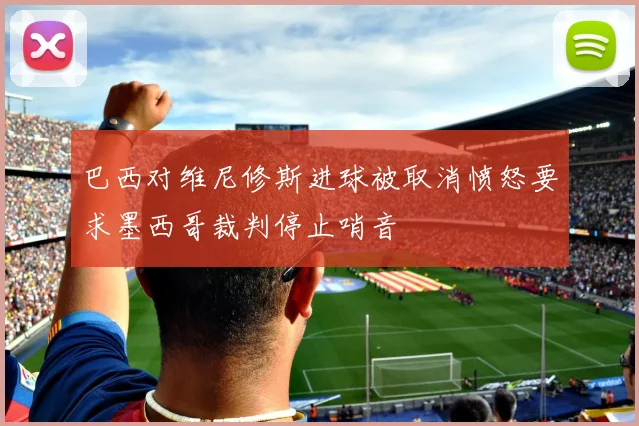 巴西对维尼修斯进球被取消愤怒要求墨西哥裁判停止哨音