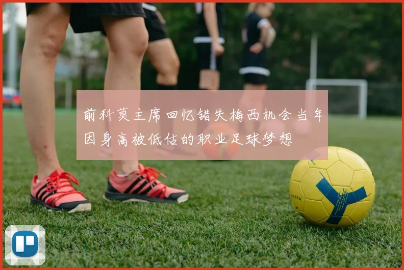 前科莫主席回忆错失梅西机会当年因身高被低估的职业足球梦想