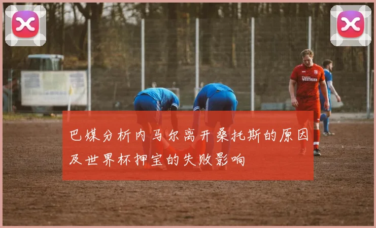 巴媒分析内马尔离开桑托斯的原因及世界杯押宝的失败影响