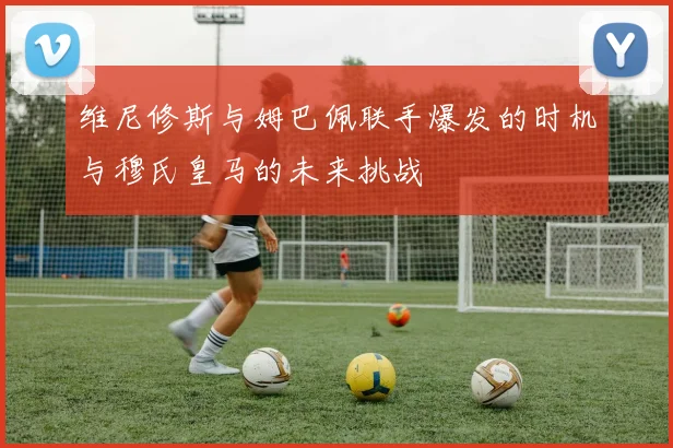 维尼修斯与姆巴佩联手爆发的时机与穆氏皇马的未来挑战